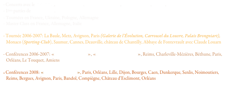 - Concerts avec le Trio CDL, Marcel Azzola, François Couturier, Bruno Maurice, CDL+, Claude Louarn
- 1ères parties de Chick Corea, Herbie Hancock, John McLaughlin
- Tournées en France, Ukraine, Pologne, Allemagne
- Master Class en France, Allemagne, Italie  
             
- Tournée 2006-2007: La Baule, Metz, Avignon, Paris (Galerie de l’Évolution, Carrousel du Louvre, Palais Brongniart),
   Monaco (Sporting-Club), Saumur, Cannes, Deauville, château de Chantilly, Abbaye de Fontevrault avec Claude Louarn

- Conférences 2006-2007: « Mozart le rebelle », « Musique et bipolarité », Reims, Charleville-Mézières, Béthune, Paris,
   Orléans, Le Touquet, Amiens

Conférences 2008: « Mozart le rebelle », Paris, Orléans, Lille, Dijon, Bourges, Caen, Dunkerque, Senlis, Noimoutiers,
   Reims, Bergues, Avignon, Paris, Bandol, Compiègne, Château d’Esclimont, Orléans