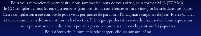 Pour vous remercier de votre visite, nous sommes heureux de vous offrir, sous format MP3 (77,9 Mo), 
le CD complet de tous les enregistrements (compositions, conférences et interviews) présentés dans nos pages.
Cette compilation a été composée pour vous permettre de parcourir l’imaginaire singulier de Jean-Pierre Chalet et de ses amis en en découvrant toutes les facettes. Elle regroupe des titres issus de chacun des albums que nous vous présentons ici et dont vous pourrez prendre connaissance en cliquant sur les jaquettes.
Pour découvrir l’album et le télécharger,  cliquez sur son icône.