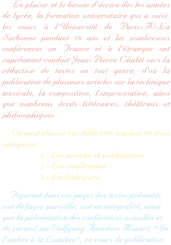     Le plaisir et le besoin d’écrire dès les années de lycée, la formation universitaire qui a suivi, les cours à l’Université de Paris-IV-La Sorbonne pendant 10 ans et les nombreuses conférences en France et à l’étranger ont rapidement conduit Jean-Pierre Chalet vers la rédaction de textes en tout genre, d’où la publication de plusieurs articles sur la technique musicale, la composition, l’improvisation, ainsi que nombreux écrits littéraires, théâtraux et philosophiques.
    On peut classer ces différents travaux en trois catégories:
                    1 - Les articles et publications
                    2 - Les conférences
                    3 - La littérature
    Figurent dans ces pages des textes présentés soit de façon partielle, soit en intégralité, ainsi que la présentation des conférences actuelles et du recueil sur Wolfgang Amadeus Mozart, “De l’ombre à la Lumière”, en cours de publication.