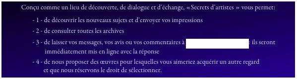Conçu comme un lieu de découverte, de dialogue et d’échange, «Secrets d’artistes » vous permet:
                     - 1 - de découvrir les nouveaux sujets et d’envoyer vos impressions
                     - 2 - de consulter toutes les archives
                     - 3 - de laisser vos messages, vos avis ou vos commentaires à pcpproductions@free.fr: ils seront
                              immédiatement mis en ligne avec la réponse
                     - 4 - de nous proposer des œuvres pour lesquelles vous aimeriez acquérir un autre regard
                             et que nous réservons le droit de sélectionner.