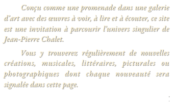        Conçu comme une promenade dans une galerie d’art avec des œuvres à voir, à lire et à écouter, ce site est une invitation à parcourir l'univers singulier de Jean-Pierre Chalet.
   Vous y trouverez régulièrement de nouvelles créations, musicales, littéraires, picturales ou photographiques dont chaque nouveauté sera signalée dans cette page.
PCPProductions@free.fr