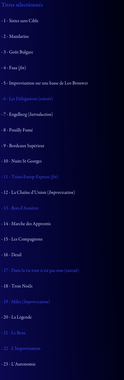 Titres sélectionnés

- 1 - Sixtes sans Cible

- 2 - Mandarine

- 3 - Goût Bulgare

- 4 - Faaa (fin)

- 5 - Improvisation sur une basse de Leo Brouwer

- 6 - Les Délégations (extrait)

- 7 - Engelberg (Introduction)

- 8 - Pouilly Fumé

- 9 - Bordeaux Supérieur

- 10 - Nuits St Georges

- 11 - Trans-Europ-Express (fin)

- 12 - La Chaîne d’Union (Improvisation)

- 13 - Bois d’Asnières

- 14 - Marche des Apprentis

- 15 - Les Compagnons

- 16 - Deuil

- 17 - Dans la vie tout n’est pas rose (extrait)

- 18 - Trois Noëls

- 19 - Miles (Improvisation)

- 20 - La Légende

- 21 - Le Beau

- 22 - L’Improvisation

- 23 - L’Autonomie