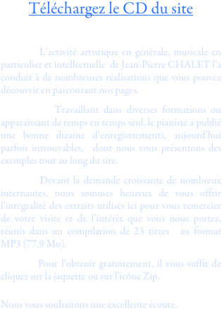 Téléchargez le CD du site

    
        L’activité artistique en générale, musicale en particulier et intellectuelle  de Jean-Pierre CHALET l’a conduit à de nombreuses réalisations que vous pouvez découvrir en parcourant nos pages.
        Travaillant dans diverses formations ou apparaissant de temps en temps seul, le pianiste a publié une bonne dizaine d’enregistrements, aujourd’hui parfois introuvables,  dont nous vous présentons des exemples tout au long du site.
        Devant la demande croissante de nombreux internautes, nous sommes heureux de vous offrir l’intégralité des extraits utilisés ici pour vous remercier de votre visite et de l’intérêt que vous nous portez, réunis dans un compilation de 23 titres  au format MP3 (77,9 Mo).
        Pour l’obtenir gratuitement, il vous suffit de cliquer sur la jaquette ou sur l’icône Zip.

Nous vous souhaitons une excellente écoute.