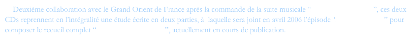     Deuxième collaboration avec le Grand Orient de France après la commande de la suite musicale “Des ténèbres à l'Etoile”, ces deux CDs reprennent en l’intégralité une étude écrite en deux parties, à  laquelle sera joint en avril 2006 l’épisode “Mozart le rebelle” pour composer le recueil complet “De l'ombre à la Lumière”, actuellement en cours de publication.