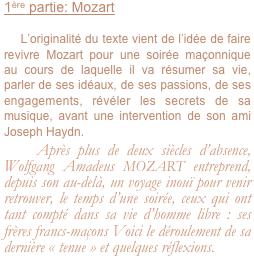 1ère partie: Mozart

    L’originalité du texte vient de l’idée de faire revivre Mozart pour une soirée maçonnique au cours de laquelle il va résumer sa vie, parler de ses idéaux, de ses passions, de ses engagements, révéler les secrets de sa musique, avant une intervention de son ami Joseph Haydn.
   Après plus de deux siècles d’absence, Wolfgang Amadeus MOZART entreprend, depuis son au-delà, un voyage inouï pour venir retrouver, le temps d’une soirée, ceux qui ont tant compté dans sa vie d’homme libre : ses frères francs-maçons Voici le déroulement de sa dernière « tenue » et quelques réflexions.