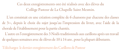 Ces deux enregistrements ont été réalisés avec des élèves du 
Collège Pasteur de La Chapelle Saint Mesmin.
    L’un consistait en une création complète de 6 chansons par chacune des classes de 3ème, depuis le choix du sujet jusqu’au l’impression du livret, avec l’aide de la chorale de l’établissement pour la partie chantée.
    L’autre en l’enregistrement des 3 Noëls traditionnels aux carillons après un travail de quelques semaines avec de élèves de 10 à 14 ans , pour la plupart débutants.
Téléchargez  le dernier enregistrement des Carillons de Pasteur “Dormeur, Atchoum...”