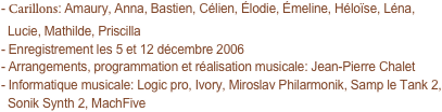 - Carillons: Amaury, Anna, Bastien, Célien, Élodie, Émeline, Héloïse, Léna,
  Lucie, Mathilde, Priscilla
- Enregistrement les 5 et 12 décembre 2006
- Arrangements, programmation et réalisation musicale: Jean-Pierre Chalet
- Informatique musicale: Logic pro, Ivory, Miroslav Philarmonik, Samp le Tank 2,
  Sonik Synth 2, MachFive